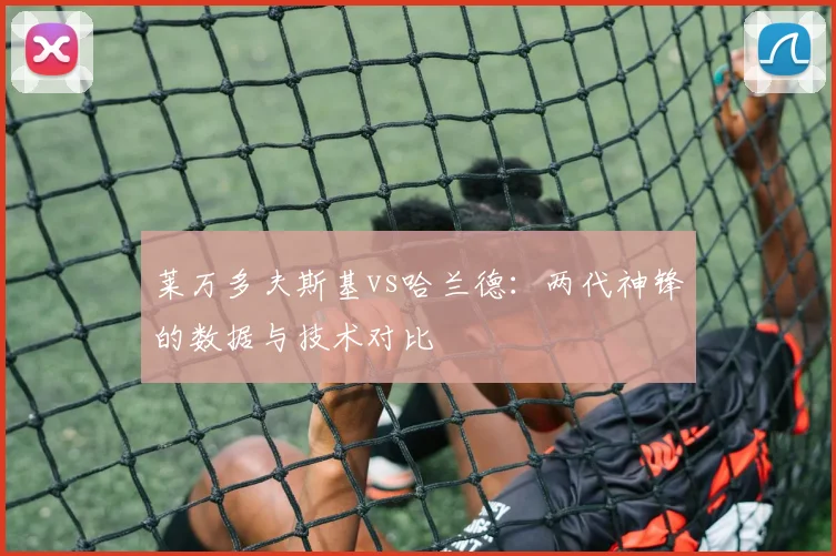 莱万多夫斯基vs哈兰德:两代神锋的数据与技术对比