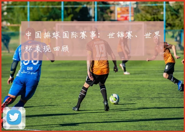 中国排球国际赛事:世锦赛、世界杯表现回顾