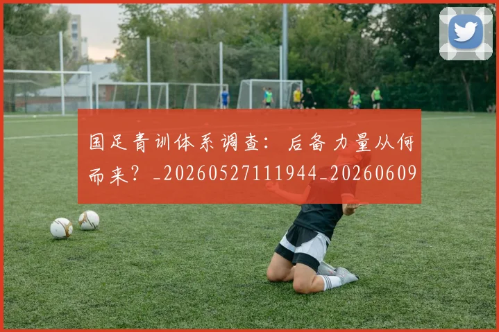 国足青训体系调查:后备力量从何而来?_20260527111944_20260609132823