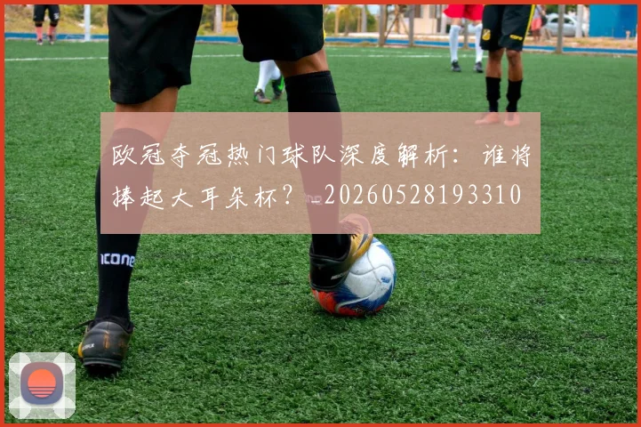 欧冠夺冠热门球队深度解析:谁将捧起大耳朵杯?_20260528193310