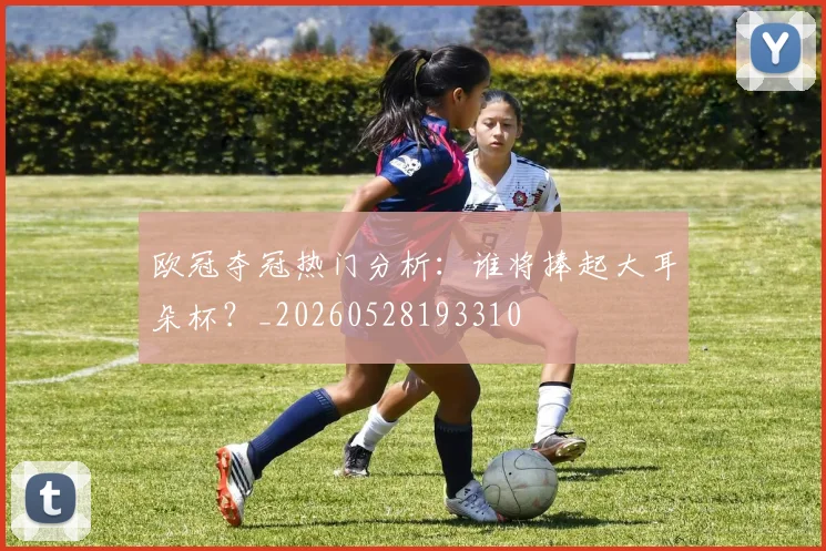 欧冠夺冠热门分析:谁将捧起大耳朵杯?_20260528193310